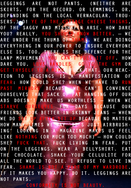 A photo of Beth Ditto wearing a metalic pink skin tight body suit with these words superimposed over the top: "Leggings are not pants. (Neither are skirts, for the record. Or lemmings. Or, depending on the local vernacular, trousers.) O! Ye of the cottage cheese thighs, of the saggy and misshapen arse. How dare you? Really, you should know better. - We are under the thumb of shame. We are doing everything in our power to ensure everyone else is, too. There is the defence for the LANP (my note: believe that stands for leggings are not pants) movement: You can’t pull it off. How dare you, love handles? Go to the gym or get thyself to a mumu.  Fuck that. Our reaction to leggings is a manifestation of fear: how could she? When we have to run past mirrors because we can’t convince ourselves that sack of fat hanging off our abs doesn’t make us worthless - when we starve ourselves for days because our friends look better in skinny jeans - when we do sit up after sit up because no matter how many times we say “It’s just airbrushing” looking in a magazine makes us feel like nothing  (or much too much) - how could she? Fuck that. Fuck living in fear. Put on the leggings. Wear a bellyshirt. Eat the chocolate. Shake your cellulite for all the world to see. I refuse to live in fear. Shame is not a part of my wardrobe. If it makes you happy, do it. Leggings are not pants.   Conformity is not beauty. "